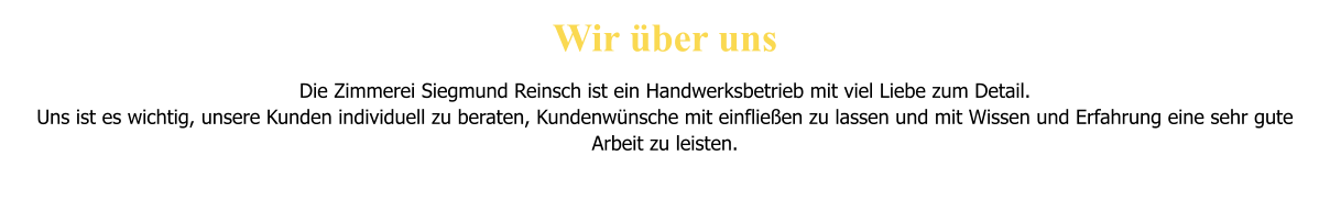 Wir �ber uns  Die Zimmerei Siegmund Reinsch ist ein Handwerksbetrieb mit viel Liebe zum Detail. Uns ist es wichtig, unsere Kunden individuell zu beraten, Kundenw�nsche mit einflie�en zu lassen und mit Wissen und Erfahrung eine sehr gute Arbeit zu leisten.